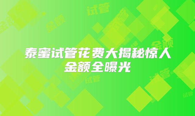 泰蜜试管花费大揭秘惊人金额全曝光