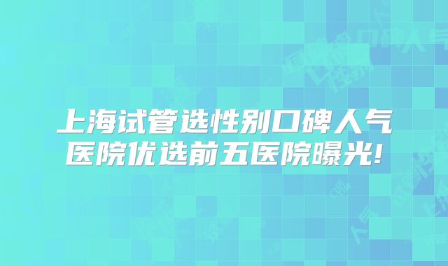 上海试管选性别口碑人气医院优选前五医院曝光!