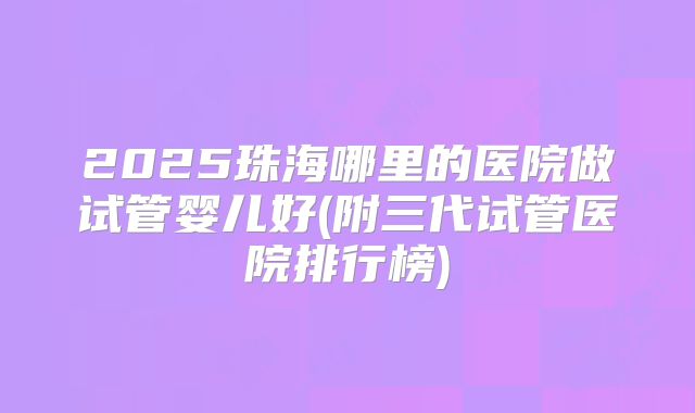 2025珠海哪里的医院做试管婴儿好(附三代试管医院排行榜)