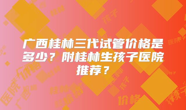 广西桂林三代试管价格是多少?附桂林生孩子医院推荐?