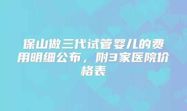 保山做三代试管婴儿的费用明细公布，附3家医院价格表