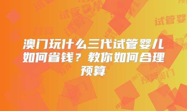 澳门玩什么三代试管婴儿如何省钱？教你如何合理预算