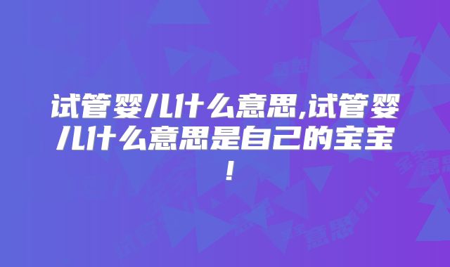 试管婴儿什么意思,试管婴儿什么意思是自己的宝宝！