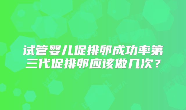 试管婴儿促排卵成功率第三代促排卵应该做几次?