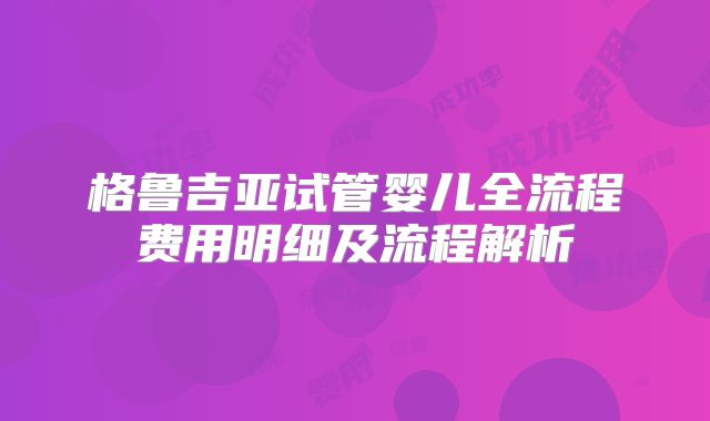 格鲁吉亚试管婴儿全流程费用明细及流程解析