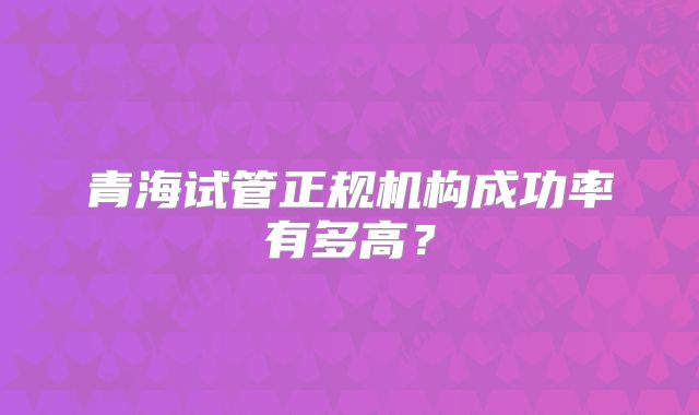 青海试管正规机构成功率有多高？