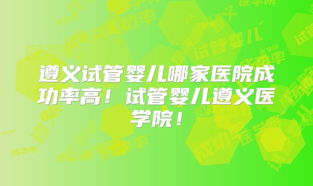 遵义试管婴儿哪家医院成功率高！试管婴儿遵义医学院！