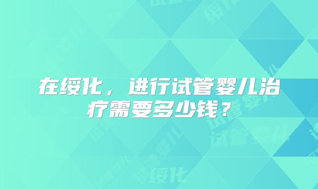 在绥化，进行试管婴儿治疗需要多少钱？