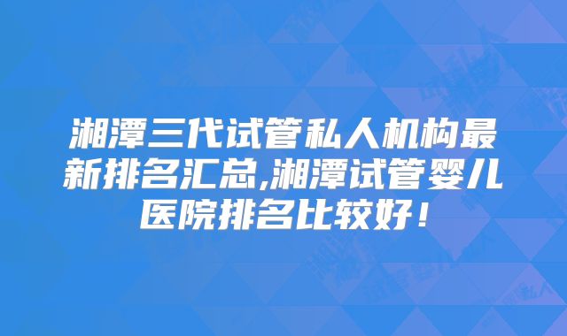 湘潭三代试管私人机构最新排名汇总,湘潭试管婴儿医院排名比较好！