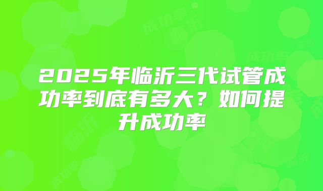2025年临沂三代试管成功率到底有多大?如何提升成功率