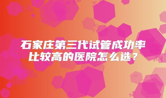 石家庄第三代试管成功率比较高的医院怎么选？