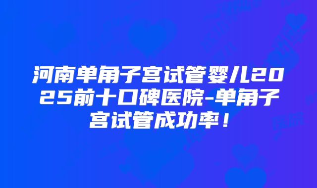 河南单角子宫试管婴儿2025前十口碑医院-单角子宫试管成功率!