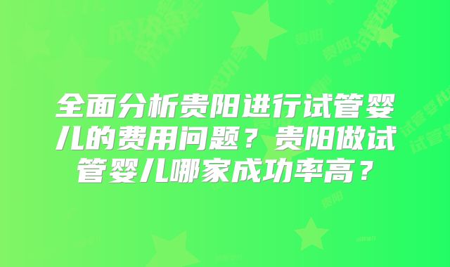 全面分析贵阳进行试管婴儿的费用问题?贵阳做试管婴儿哪家成功率高?