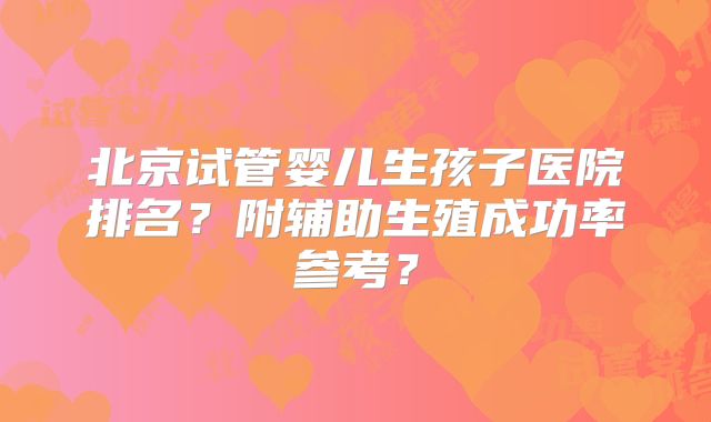 北京试管婴儿生孩子医院排名？附辅助生殖成功率参考？