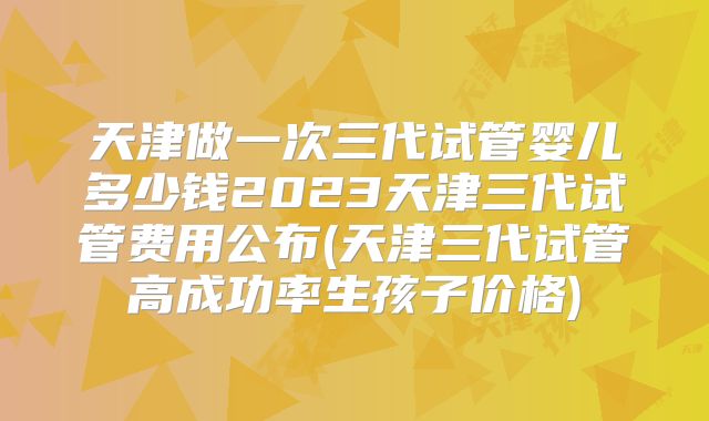 天津做一次三代试管婴儿多少钱2023天津三代试管费用公布(天津三代试管高成功率生孩子价格)