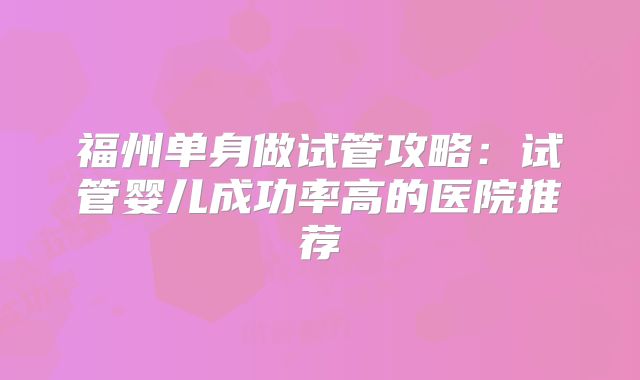 福州单身做试管攻略：试管婴儿成功率高的医院推荐