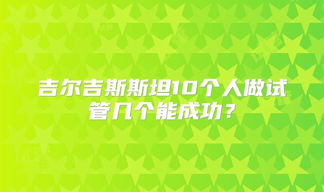 吉尔吉斯斯坦10个人做试管几个能成功？