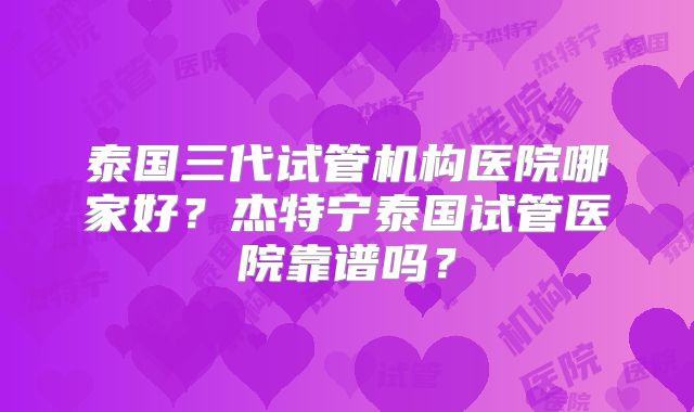 泰国三代试管机构医院哪家好?杰特宁泰国试管医院靠谱吗?