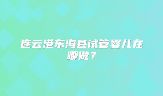 连云港东海县试管婴儿在哪做?