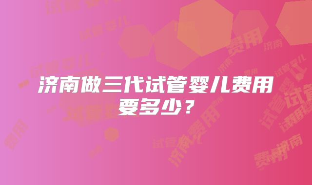 济南做三代试管婴儿费用要多少?