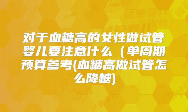 对于血糖高的女性做试管婴儿要注意什么(单周期预算参考(血糖高做试管怎么降糖)