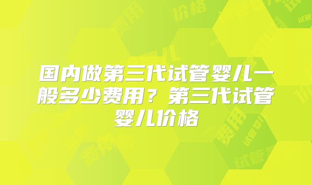 国内做第三代试管婴儿一般多少费用？第三代试管婴儿价格