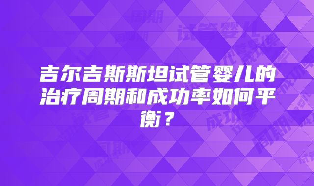 吉尔吉斯斯坦试管婴儿的治疗周期和成功率如何平衡?