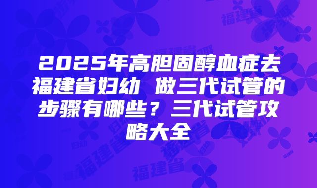 2025年高胆固醇血症去福建省妇幼 做三代试管的步骤有哪些？三代试管攻略大全