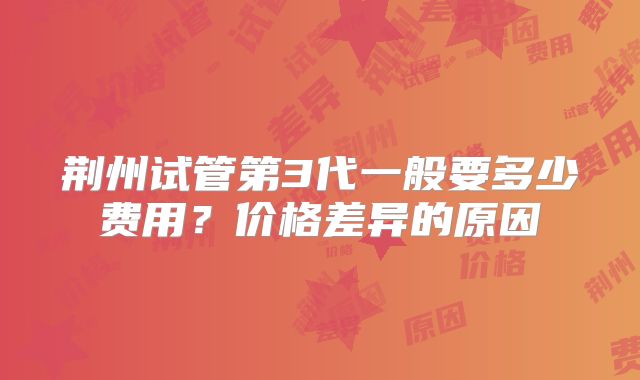 荆州试管第3代一般要多少费用?价格差异的原因