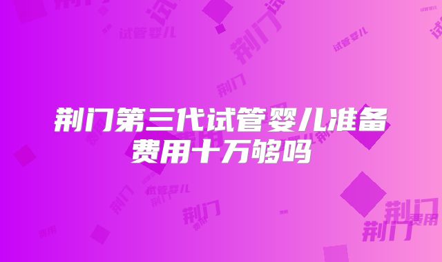 荆门第三代试管婴儿准备费用十万够吗