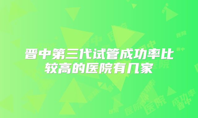 晋中第三代试管成功率比较高的医院有几家