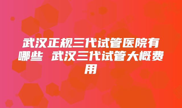 武汉正规三代试管医院有哪些 武汉三代试管大概费用