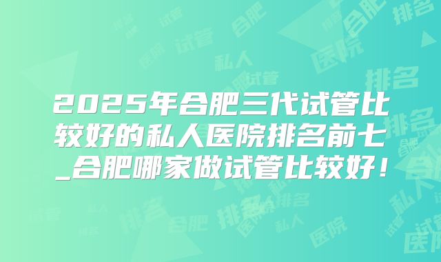 2025年合肥三代试管比较好的私人医院排名前七_合肥哪家做试管比较好！