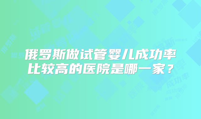 俄罗斯做试管婴儿成功率比较高的医院是哪一家？