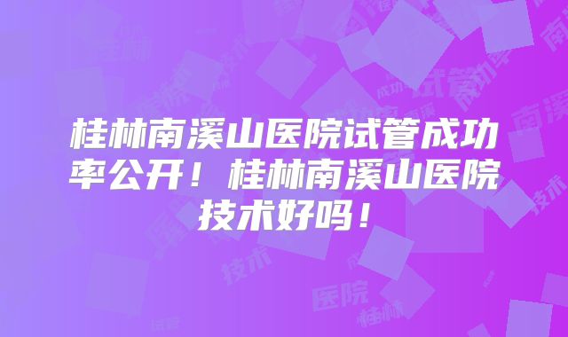 桂林南溪山医院试管成功率公开！桂林南溪山医院技术好吗！