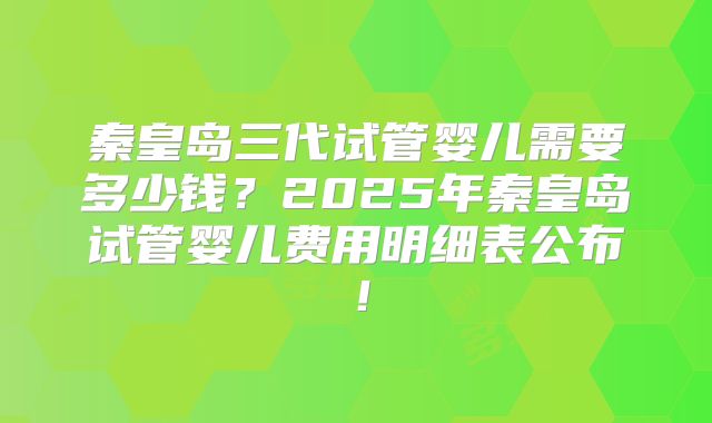 秦皇岛三代试管婴儿需要多少钱?2025年秦皇岛试管婴儿费用明细表公布!