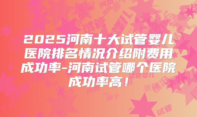 2025河南十大试管婴儿医院排名情况介绍附费用成功率-河南试管哪个医院成功率高!