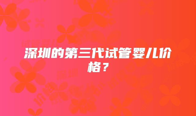 深圳的第三代试管婴儿价格?