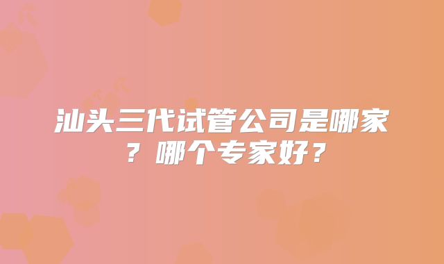 汕头三代试管公司是哪家？哪个专家好？