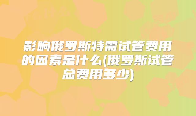 影响俄罗斯特需试管费用的因素是什么(俄罗斯试管总费用多少)