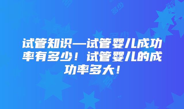 试管知识—试管婴儿成功率有多少!试管婴儿的成功率多大!