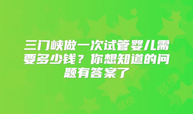 三门峡做一次试管婴儿需要多少钱？你想知道的问题有答案了