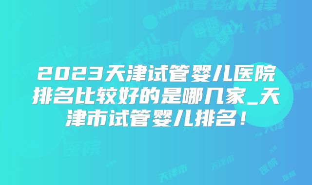 2023天津试管婴儿医院排名比较好的是哪几家_天津市试管婴儿排名！