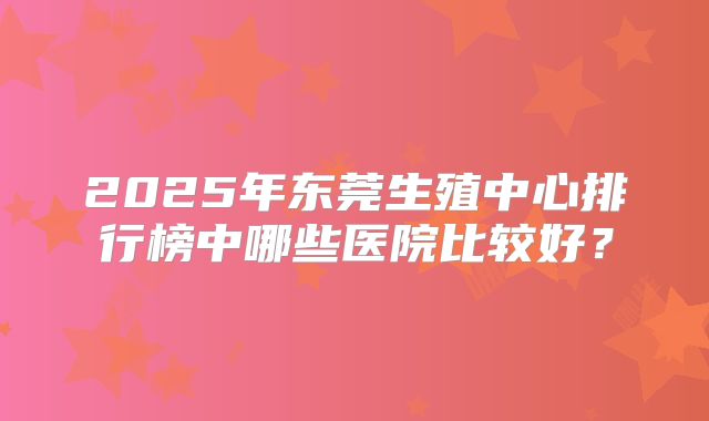 2025年东莞生殖中心排行榜中哪些医院比较好？