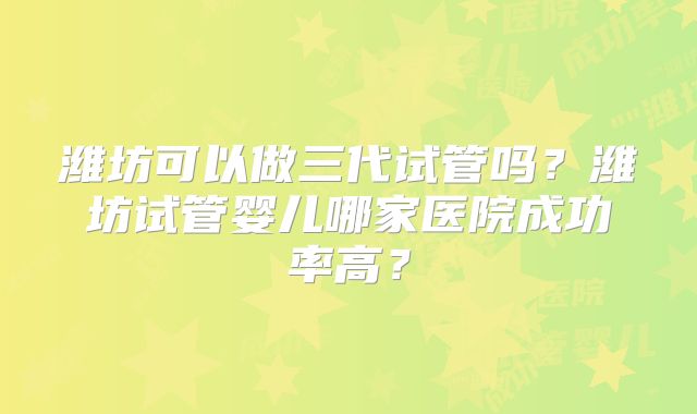 潍坊可以做三代试管吗？潍坊试管婴儿哪家医院成功率高？