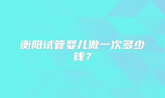衡阳试管婴儿做一次多少钱?