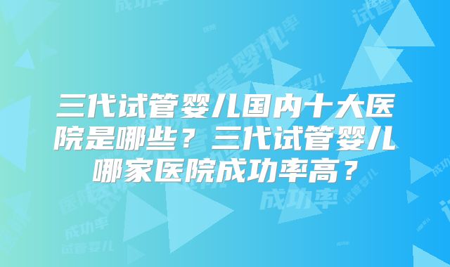 三代试管婴儿国内十大医院是哪些?三代试管婴儿哪家医院成功率高?