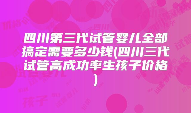 四川第三代试管婴儿全部搞定需要多少钱(四川三代试管高成功率生孩子价格)