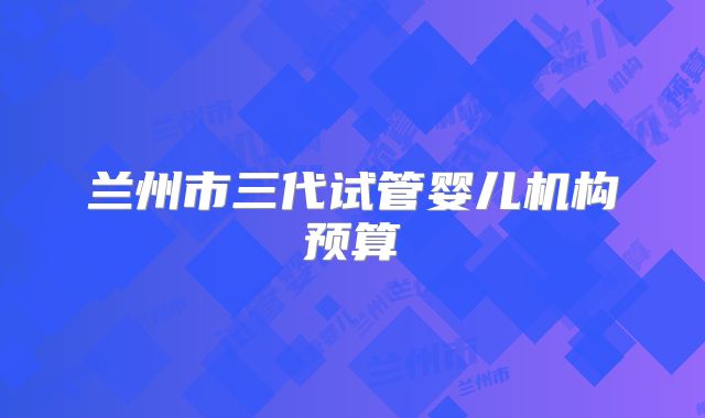 兰州市三代试管婴儿机构预算