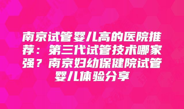 南京试管婴儿高的医院推荐:第三代试管技术哪家强?南京妇幼保健院试管婴儿体验分享